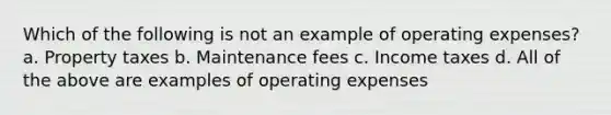 Which of the following is not an example of operating expenses? a. Property taxes b. Maintenance fees c. Income taxes d. All of the above are examples of operating expenses