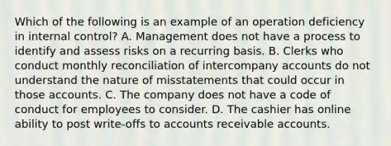 Which of the following is an example of an operation deficiency in internal​ control? A. Management does not have a process to identify and assess risks on a recurring basis. B. Clerks who conduct monthly reconciliation of intercompany accounts do not understand the nature of misstatements that could occur in those accounts. C. The company does not have a code of conduct for employees to consider. D. The cashier has online ability to post​ write-offs to accounts receivable accounts.