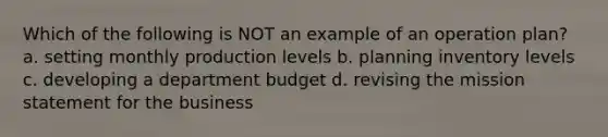 Which of the following is NOT an example of an operation plan? a. setting monthly production levels b. planning inventory levels c. developing a department budget d. revising the mission statement for the business