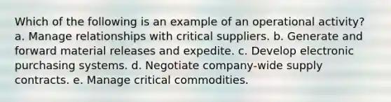 Which of the following is an example of an operational activity? a. ​Manage relationships with critical suppliers. b. ​Generate and forward material releases and expedite. c. ​Develop electronic purchasing systems. d. ​Negotiate company-wide supply contracts. e. ​Manage critical commodities.