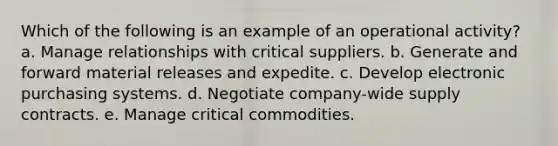 Which of the following is an example of an operational activity? a. Manage relationships with critical suppliers. b. Generate and forward material releases and expedite. c. Develop electronic purchasing systems. d. Negotiate company-wide supply contracts. e. Manage critical commodities.