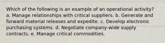 Which of the following is an example of an operational activity? a. Manage relationships with critical suppliers. b. Generate and forward material releases and expedite. c. ​Develop electronic purchasing systems. d. ​Negotiate company-wide supply contracts. e. Manage critical commodities.