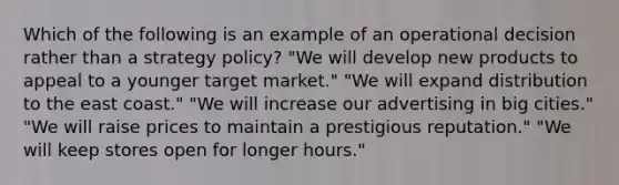 Which of the following is an example of an operational decision rather than a strategy policy? "We will develop new products to appeal to a younger target market." "We will expand distribution to the east coast." "We will increase our advertising in big cities." "We will raise prices to maintain a prestigious reputation." "We will keep stores open for longer hours."