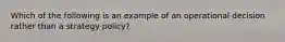 Which of the following is an example of an operational decision rather than a strategy policy?