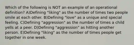 Which of the following is NOT an example of an operational definition? A)Defining "liking" as the number of times two people smile at each other. B)Defining "love" as a unique and special feeling. C)Defining "aggression" as the number of times a child yells at a peer. D)Defining "aggression" as hitting another person. E)Defining "liking" as the number of times people get together in one week.