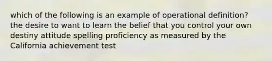 which of the following is an example of operational definition? the desire to want to learn the belief that you control your own destiny attitude spelling proficiency as measured by the California achievement test