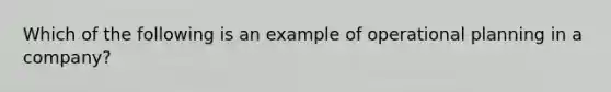 Which of the following is an example of operational planning in a company?