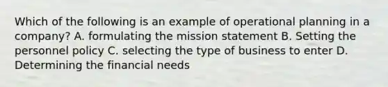 Which of the following is an example of operational planning in a company? A. formulating the mission statement B. Setting the personnel policy C. selecting the type of business to enter D. Determining the financial needs