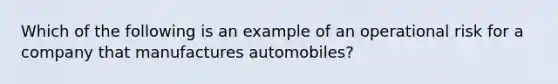 Which of the following is an example of an operational risk for a company that manufactures automobiles?