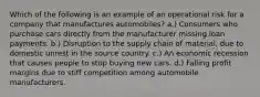 Which of the following is an example of an operational risk for a company that manufactures automobiles? a.) Consumers who purchase cars directly from the manufacturer missing loan payments. b.) Disruption to the supply chain of material, due to domestic unrest in the source country. c.) An economic recession that causes people to stop buying new cars. d.) Falling profit margins due to stiff competition among automobile manufacturers.