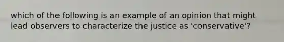 which of the following is an example of an opinion that might lead observers to characterize the justice as 'conservative'?