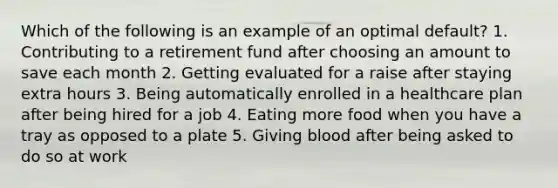 Which of the following is an example of an optimal default? 1. Contributing to a retirement fund after choosing an amount to save each month 2. Getting evaluated for a raise after staying extra hours 3. Being automatically enrolled in a healthcare plan after being hired for a job 4. Eating more food when you have a tray as opposed to a plate 5. Giving blood after being asked to do so at work