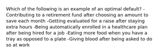 Which of the following is an example of an optimal default? -Contributing to a retirement fund after choosing an amount to save each month -Getting evaluated for a raise after staying extra hours -Being automatically enrolled in a healthcare plan after being hired for a job -Eating more food when you have a tray as opposed to a plate -Giving blood after being asked to do so at work