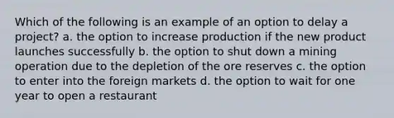 Which of the following is an example of an option to delay a​ project? a. the option to increase production if the new product launches successfully b. the option to shut down a mining operation due to the depletion of the ore reserves c. the option to enter into the foreign markets d. the option to wait for one year to open a restaurant