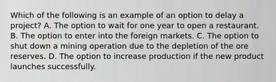 Which of the following is an example of an option to delay a​ project? A. The option to wait for one year to open a restaurant. B. The option to enter into the foreign markets. C. The option to shut down a mining operation due to the depletion of the ore reserves. D. The option to increase production if the new product launches successfully.