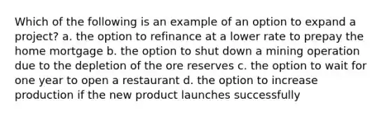 Which of the following is an example of an option to expand a​ project? a. the option to refinance at a lower rate to prepay the home mortgage b. the option to shut down a mining operation due to the depletion of the ore reserves c. the option to wait for one year to open a restaurant d. the option to increase production if the new product launches successfully