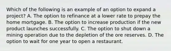 Which of the following is an example of an option to expand a​ project? A. The option to refinance at a lower rate to prepay the home mortgage. B. The option to increase production if the new product launches successfully. C. The option to shut down a mining operation due to the depletion of the ore reserves. D. The option to wait for one year to open a restaurant.