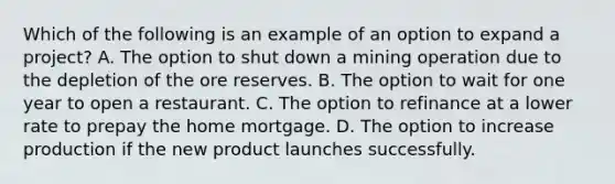 Which of the following is an example of an option to expand a​ project? A. The option to shut down a mining operation due to the depletion of the ore reserves. B. The option to wait for one year to open a restaurant. C. The option to refinance at a lower rate to prepay the home mortgage. D. The option to increase production if the new product launches successfully.