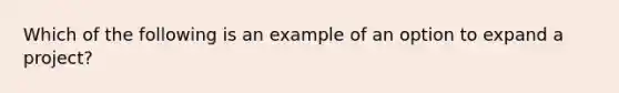 Which of the following is an example of an option to expand a project?