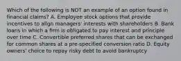 Which of the following is NOT an example of an option found in financial claims? A. Employee stock options that provide incentives to align managers' interests with shareholders B. Bank loans in which a firm is obligated to pay interest and principle over time C. Convertible preferred shares that can be exchanged for common shares at a pre-specified conversion ratio D. Equity owners' choice to repay risky debt to avoid bankruptcy