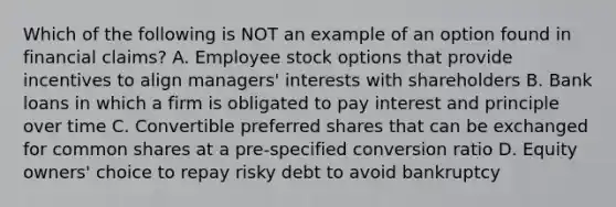 Which of the following is NOT an example of an option found in financial claims? A. Employee stock options that provide incentives to align managers' interests with shareholders B. Bank loans in which a firm is obligated to pay interest and principle over time C. Convertible preferred shares that can be exchanged for common shares at a pre-specified conversion ratio D. Equity owners' choice to repay risky debt to avoid bankruptcy