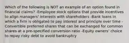 Which of the following is NOT an example of an option found in financial claims? -Employee stock options that provide incentives to align managers' interests with shareholders -Bank loans in which a firm is obligated to pay interest and principle over time -Convertible preferred shares that can be exchanged for common shares at a pre-specified conversion ratio -Equity owners' choice to repay risky debt to avoid bankruptcy