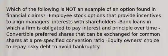 Which of the following is NOT an example of an option found in financial claims? -Employee stock options that provide incentives to align managers' interests with shareholders -Bank loans in which a firm is obligated to pay interest and principle over time -Convertible preferred shares that can be exchanged for common shares at a pre-specified conversion ratio -Equity owners' choice to repay risky debt to avoid bankruptcy