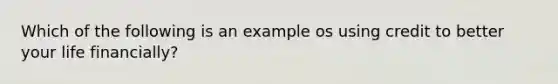 Which of the following is an example os using credit to better your life financially?