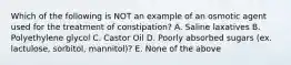 Which of the following is NOT an example of an osmotic agent used for the treatment of constipation? A. Saline laxatives B. Polyethylene glycol C. Castor Oil D. Poorly absorbed sugars (ex. lactulose, sorbitol, mannitol)? E. None of the above