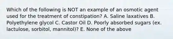 Which of the following is NOT an example of an osmotic agent used for the treatment of constipation? A. Saline laxatives B. Polyethylene glycol C. Castor Oil D. Poorly absorbed sugars (ex. lactulose, sorbitol, mannitol)? E. None of the above