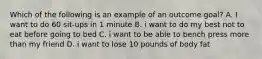 Which of the following is an example of an outcome goal? A. I want to do 60 sit-ups in 1 minute B. i want to do my best not to eat before going to bed C. i want to be able to bench press more than my friend D. i want to lose 10 pounds of body fat