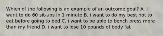 Which of the following is an example of an outcome goal? A. I want to do 60 sit-ups in 1 minute B. i want to do my best not to eat before going to bed C. i want to be able to bench press more than my friend D. i want to lose 10 pounds of body fat