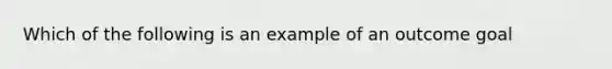 Which of the following is an example of an outcome goal