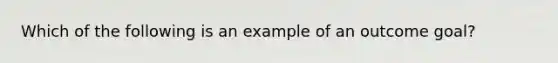 Which of the following is an example of an outcome goal?