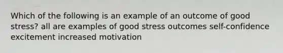 Which of the following is an example of an outcome of good stress? all are examples of good stress outcomes self-confidence excitement increased motivation