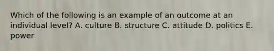 Which of the following is an example of an outcome at an individual​ level? A. culture B. structure C. attitude D. politics E. power