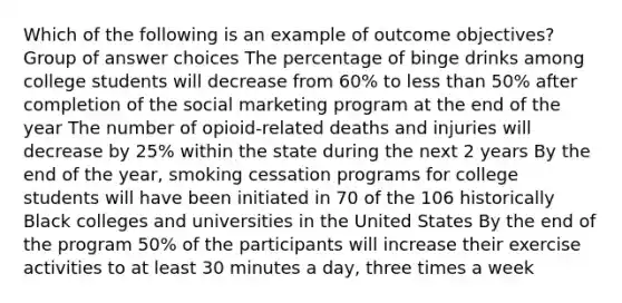 Which of the following is an example of outcome objectives? Group of answer choices The percentage of binge drinks among college students will decrease from 60% to less than 50% after completion of the social marketing program at the end of the year The number of opioid-related deaths and injuries will decrease by 25% within the state during the next 2 years By the end of the year, smoking cessation programs for college students will have been initiated in 70 of the 106 historically Black colleges and universities in the United States By the end of the program 50% of the participants will increase their exercise activities to at least 30 minutes a day, three times a week