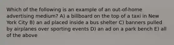 Which of the following is an example of an out-of-home advertising medium? A) a billboard on the top of a taxi in New York City B) an ad placed inside a bus shelter C) banners pulled by airplanes over sporting events D) an ad on a park bench E) all of the above