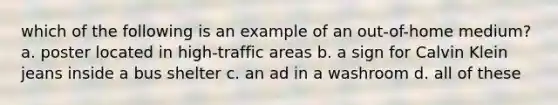 which of the following is an example of an out-of-home medium? a. poster located in high-traffic areas b. a sign for Calvin Klein jeans inside a bus shelter c. an ad in a washroom d. all of these