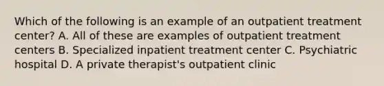 Which of the following is an example of an outpatient treatment center? A. All of these are examples of outpatient treatment centers B. Specialized inpatient treatment center C. Psychiatric hospital D. A private therapist's outpatient clinic