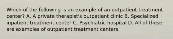 Which of the following is an example of an outpatient treatment center? A. A private therapist's outpatient clinic B. Specialized inpatient treatment center C. Psychiatric hospital D. All of these are examples of outpatient treatment centers