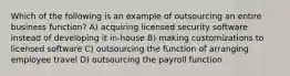 Which of the following is an example of outsourcing an entire business function? A) acquiring licensed security software instead of developing it in-house B) making customizations to licensed software C) outsourcing the function of arranging employee travel D) outsourcing the payroll function