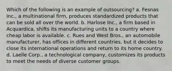 Which of the following is an example of outsourcing? a. Fesnas Inc., a multinational firm, produces standardized products that can be sold all over the world. b. Harlose Inc., a firm based in Acquardica, shifts its manufacturing units to a country where cheap labor is available. c. Rues and West Bros., an automobile manufacturer, has offices in different countries, but it decides to close its international operations and return to its home country. d. Laelle Corp., a technological company, customizes its products to meet the needs of diverse customer groups.