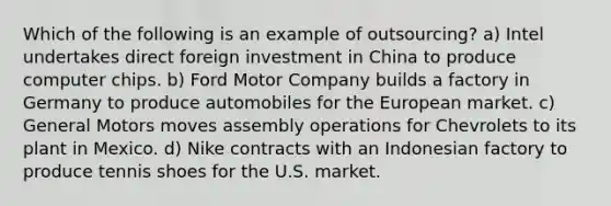 Which of the following is an example of outsourcing? a) Intel undertakes direct foreign investment in China to produce computer chips. b) Ford Motor Company builds a factory in Germany to produce automobiles for the European market. c) General Motors moves assembly operations for Chevrolets to its plant in Mexico. d) Nike contracts with an Indonesian factory to produce tennis shoes for the U.S. market.