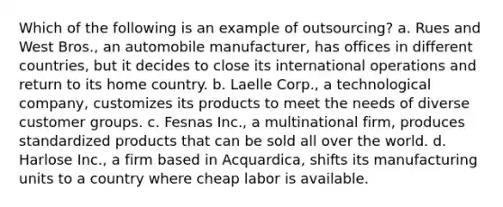 Which of the following is an example of outsourcing? a. Rues and West Bros., an automobile manufacturer, has offices in different countries, but it decides to close its international operations and return to its home country. b. Laelle Corp., a technological company, customizes its products to meet the needs of diverse customer groups. c. Fesnas Inc., a multinational firm, produces standardized products that can be sold all over the world. d. Harlose Inc., a firm based in Acquardica, shifts its manufacturing units to a country where cheap labor is available.