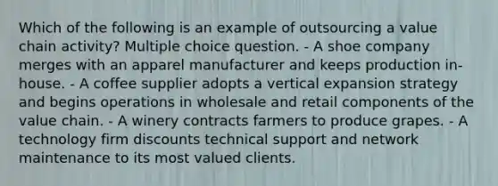 Which of the following is an example of outsourcing a value chain activity? Multiple choice question. - A shoe company merges with an apparel manufacturer and keeps production in-house. - A coffee supplier adopts a vertical expansion strategy and begins operations in wholesale and retail components of the value chain. - A winery contracts farmers to produce grapes. - A technology firm discounts technical support and network maintenance to its most valued clients.