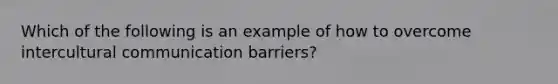 Which of the following is an example of how to overcome intercultural communication barriers?