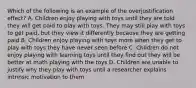 Which of the following is an example of the overjustification effect? A. Children enjoy playing with toys until they are told they will get paid to play with toys. They may still play with toys to get paid, but they view it differently because they are getting paid B. Children enjoy playing with toys more when they get to play with toys they have never seen before C. Children do not enjoy playing with learning toys until they find out they will be better at math playing with the toys D. Children are unable to justify why they play with toys until a researcher explains intrinsic motivation to them