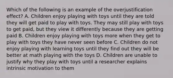 Which of the following is an example of the overjustification effect? A. Children enjoy playing with toys until they are told they will get paid to play with toys. They may still play with toys to get paid, but they view it differently because they are getting paid B. Children enjoy playing with toys more when they get to play with toys they have never seen before C. Children do not enjoy playing with learning toys until they find out they will be better at math playing with the toys D. Children are unable to justify why they play with toys until a researcher explains intrinsic motivation to them