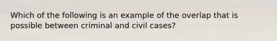 Which of the following is an example of the overlap that is possible between criminal and civil cases?